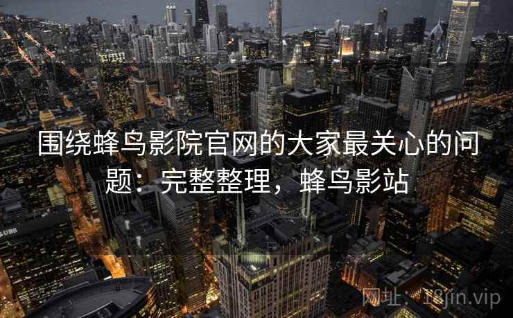 围绕蜂鸟影院官网的大家最关心的问题:完整整理,蜂鸟影站 围绕蜂鸟影院官网的大家最关心的问题:完整整理,蜂鸟影站