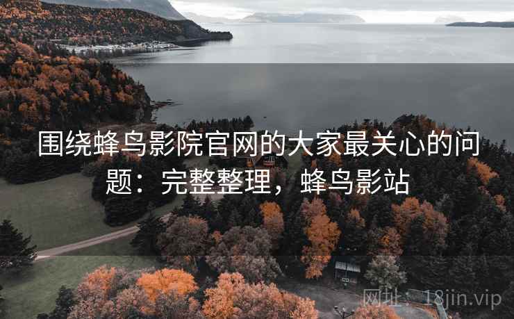 围绕蜂鸟影院官网的大家最关心的问题:完整整理,蜂鸟影站 围绕蜂鸟影院官网的大家最关心的问题:完整整理,蜂鸟影站
