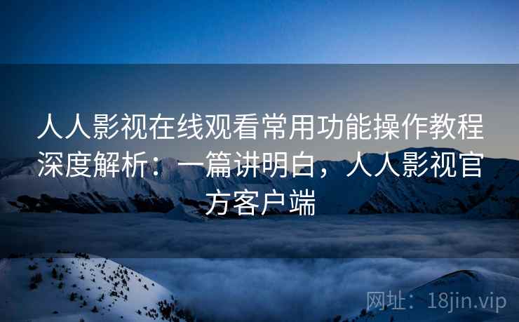 人人影视在线观看常用功能操作教程深度解析:一篇讲明白,人人影视官方客户端 人人影视在线观看常用功能操作教程深度解析:一篇讲明白,人人影视官方客户端