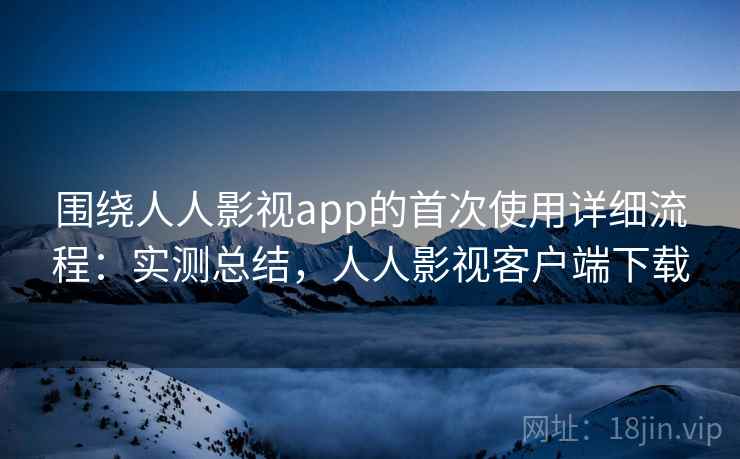 围绕人人影视app的首次使用详细流程：实测总结，人人影视客户端下载