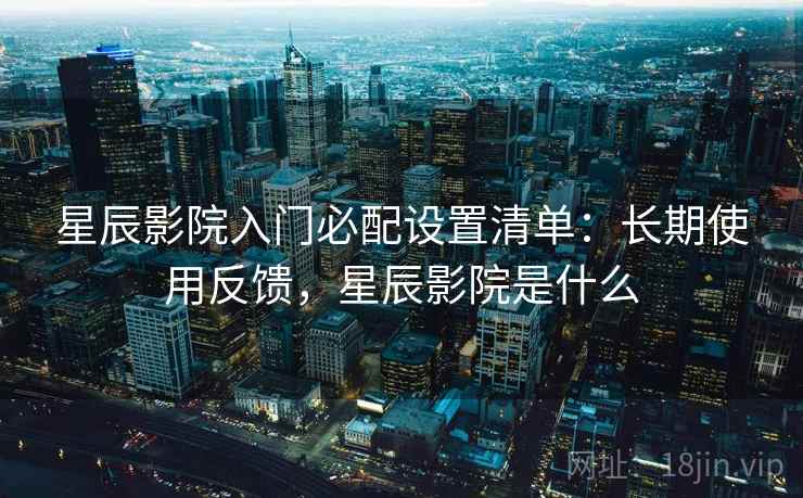 星辰影院入门必配设置清单:长期使用反馈,星辰影院是什么 星辰影院入门必配设置清单:长期使用反馈,星辰影院是什么