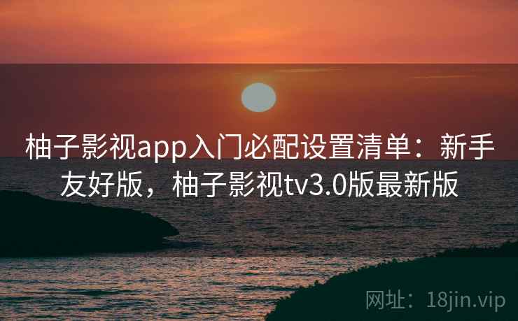 柚子影视app入门必配设置清单:新手友好版,柚子影视tv3.0版最新版 柚子影视app入门必配设置清单:新手友好版,柚子影视tv3.0版最新版