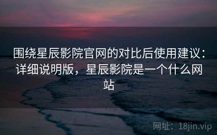 围绕星辰影院官网的对比后使用建议:详细说明版,星辰影院是一个什么网站 围绕星辰影院官网的对比后使用建议:详细说明版,星辰影院是一个什么网站