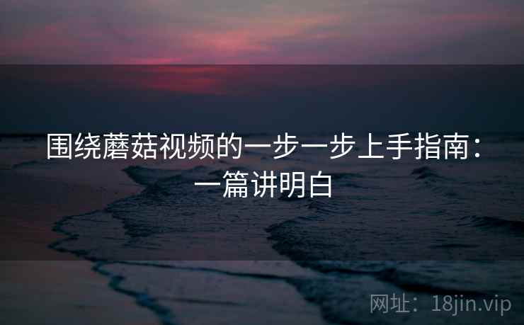 围绕蘑菇视频的一步一步上手指南:一篇讲明白 围绕蘑菇视频的一步一步上手指南:一篇讲明白
