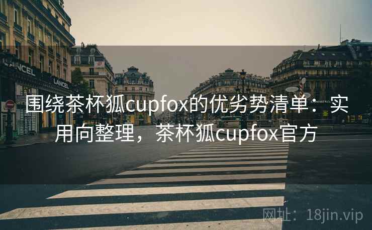 围绕茶杯狐cupfox的优劣势清单:实用向整理,茶杯狐cupfox官方 围绕茶杯狐cupfox的优劣势清单:实用向整理,茶杯狐cupfox官方