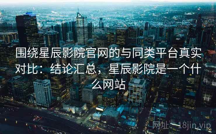 围绕星辰影院官网的与同类平台真实对比：结论汇总，星辰影院是一个什么网站