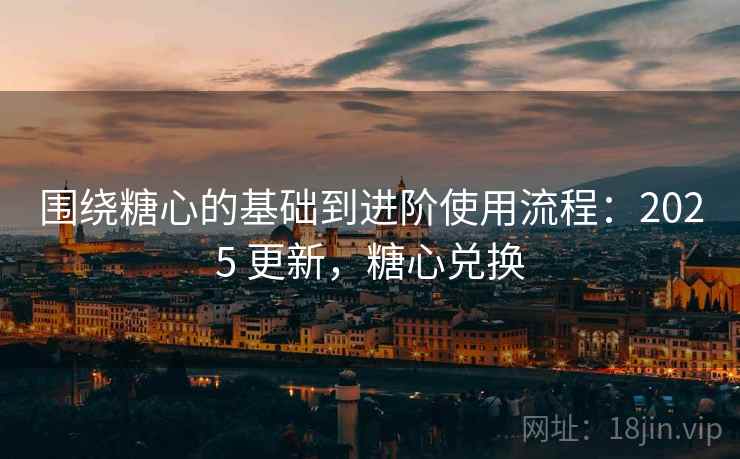 围绕糖心的基础到进阶使用流程：2025 更新，糖心兑换