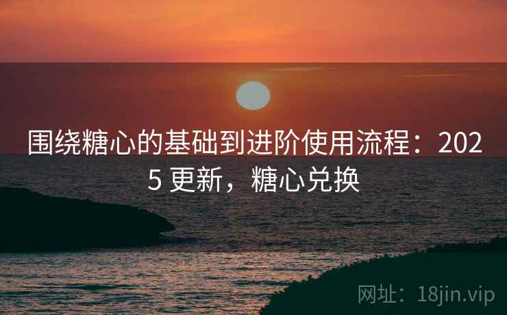 围绕糖心的基础到进阶使用流程：2025 更新，糖心兑换