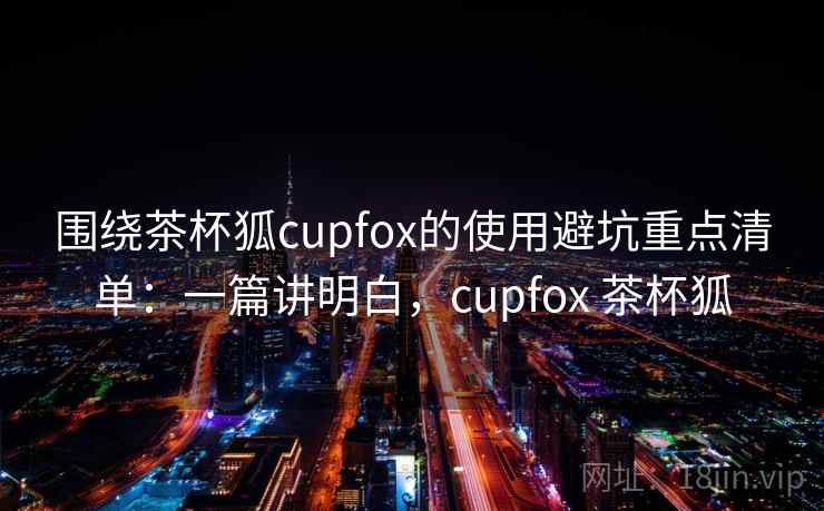 围绕茶杯狐cupfox的使用避坑重点清单:一篇讲明白,cupfox 茶杯狐 围绕茶杯狐cupfox的使用避坑重点清单:一篇讲明白,cupfox 茶杯狐