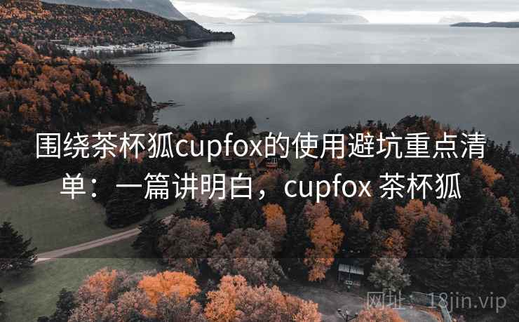 围绕茶杯狐cupfox的使用避坑重点清单:一篇讲明白,cupfox 茶杯狐 围绕茶杯狐cupfox的使用避坑重点清单:一篇讲明白,cupfox 茶杯狐