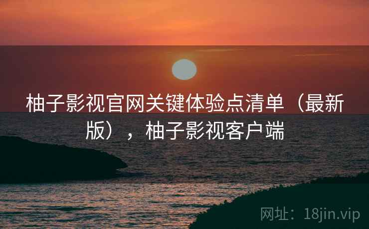 柚子影视官网关键体验点清单(最新版),柚子影视客户端 柚子影视官网关键体验点清单(最新版),柚子影视客户端