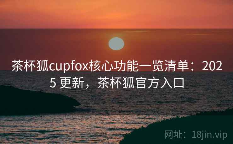 茶杯狐cupfox核心功能一览清单:2025 更新,茶杯狐官方入口 茶杯狐cupfox核心功能一览清单:2025 更新,茶杯狐官方入口