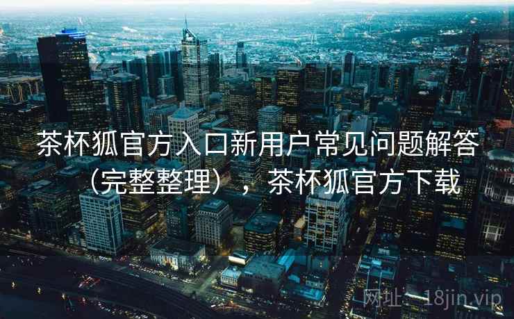 茶杯狐官方入口新用户常见问题解答(完整整理),茶杯狐官方下载 茶杯狐官方入口新用户常见问题解答(完整整理),茶杯狐官方下载