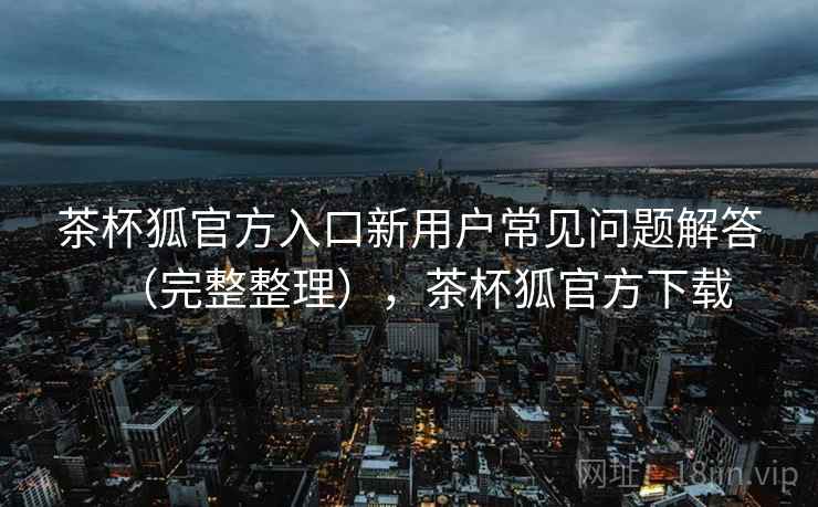 茶杯狐官方入口新用户常见问题解答(完整整理),茶杯狐官方下载 茶杯狐官方入口新用户常见问题解答(完整整理),茶杯狐官方下载
