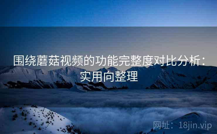 围绕蘑菇视频的功能完整度对比分析:实用向整理 围绕蘑菇视频的功能完整度对比分析:实用向整理