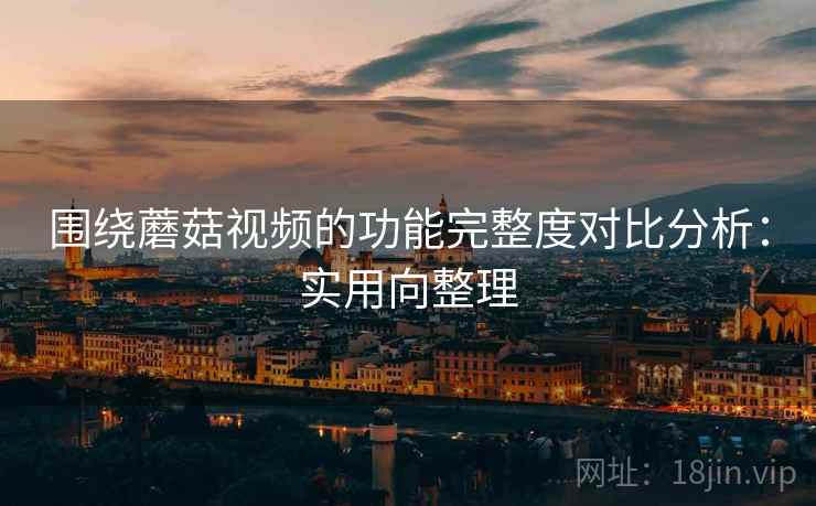 围绕蘑菇视频的功能完整度对比分析:实用向整理 围绕蘑菇视频的功能完整度对比分析:实用向整理