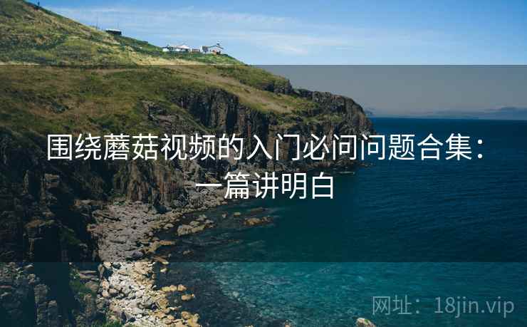 围绕蘑菇视频的入门必问问题合集:一篇讲明白 围绕蘑菇视频的入门必问问题合集:一篇讲明白