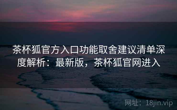 茶杯狐官方入口功能取舍建议清单深度解析：最新版，茶杯狐官网进入