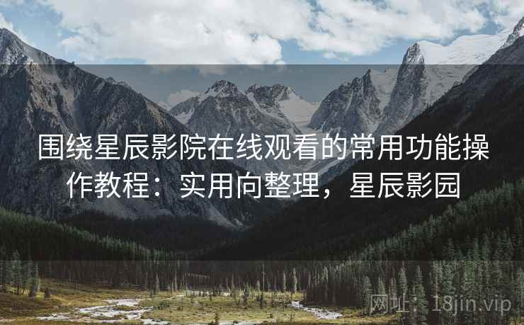 围绕星辰影院在线观看的常用功能操作教程:实用向整理,星辰影园 围绕星辰影院在线观看的常用功能操作教程:实用向整理,星辰影园