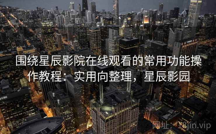 围绕星辰影院在线观看的常用功能操作教程:实用向整理,星辰影园 围绕星辰影院在线观看的常用功能操作教程:实用向整理,星辰影园
