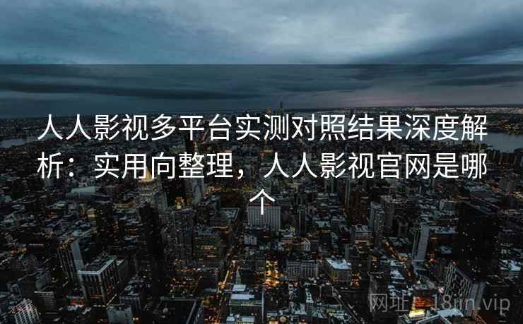 人人影视多平台实测对照结果深度解析：实用向整理，人人影视官网是哪个