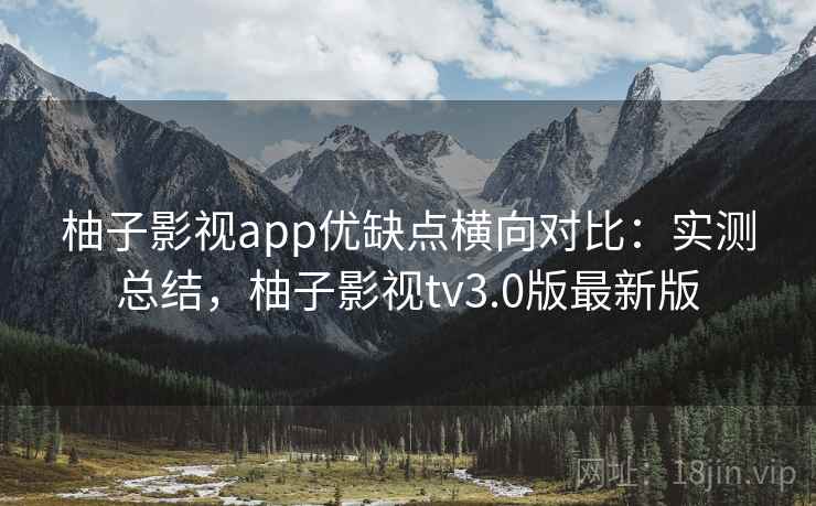 柚子影视app优缺点横向对比:实测总结,柚子影视tv3.0版最新版 柚子影视app优缺点横向对比:实测总结,柚子影视tv3.0版最新版