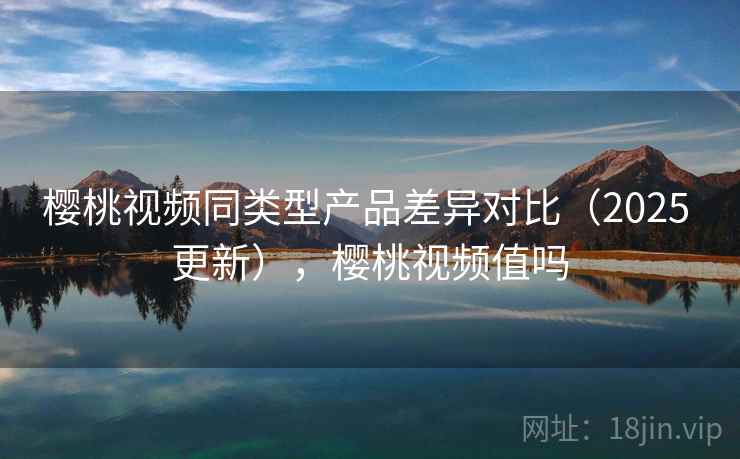 樱桃视频同类型产品差异对比（2025 更新），樱桃视频值吗