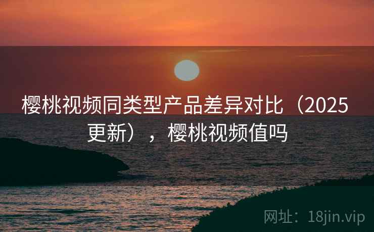 樱桃视频同类型产品差异对比（2025 更新），樱桃视频值吗