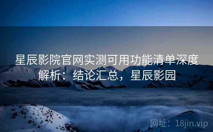 星辰影院官网实测可用功能清单深度解析:结论汇总,星辰影园 星辰影院官网实测可用功能清单深度解析:结论汇总,星辰影园