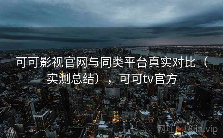 可可影视官网与同类平台真实对比（实测总结），可可tv官方