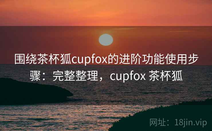 围绕茶杯狐cupfox的进阶功能使用步骤：完整整理，cupfox 茶杯狐