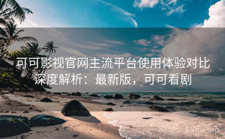 可可影视官网主流平台使用体验对比深度解析：最新版，可可看剧
