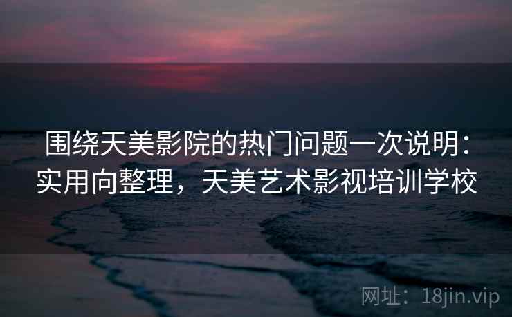 围绕天美影院的热门问题一次说明:实用向整理,天美艺术影视培训学校 围绕天美影院的热门问题一次说明:实用向整理,天美艺术影视培训学校