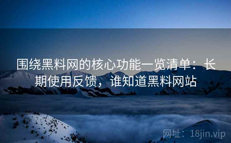 围绕黑料网的核心功能一览清单：长期使用反馈，谁知道黑料网站
