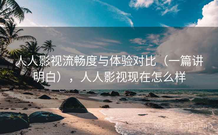 人人影视流畅度与体验对比（一篇讲明白），人人影视现在怎么样