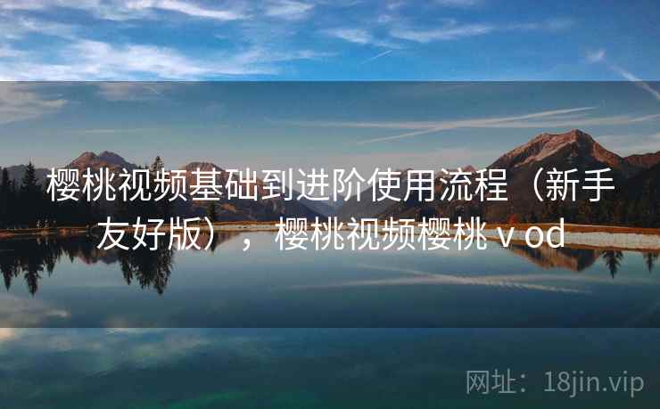 樱桃视频基础到进阶使用流程(新手友好版),樱桃视频樱桃ⅴod 樱桃视频基础到进阶使用流程(新手友好版),樱桃视频樱桃ⅴod