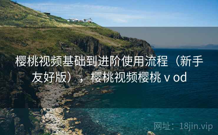 樱桃视频基础到进阶使用流程(新手友好版),樱桃视频樱桃ⅴod 樱桃视频基础到进阶使用流程(新手友好版),樱桃视频樱桃ⅴod