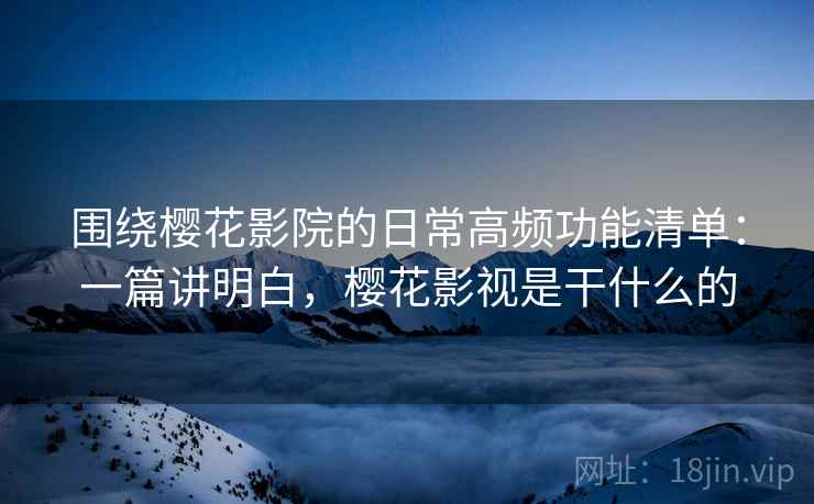 围绕樱花影院的日常高频功能清单：一篇讲明白，樱花影视是干什么的