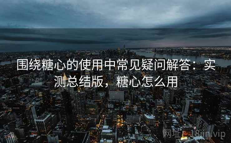围绕糖心的使用中常见疑问解答：实测总结版，糖心怎么用